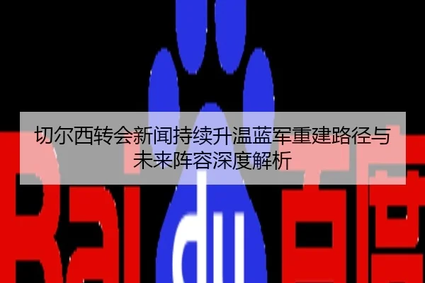 切尔西转会新闻持续升温蓝军重建路径与未来阵容深度解析