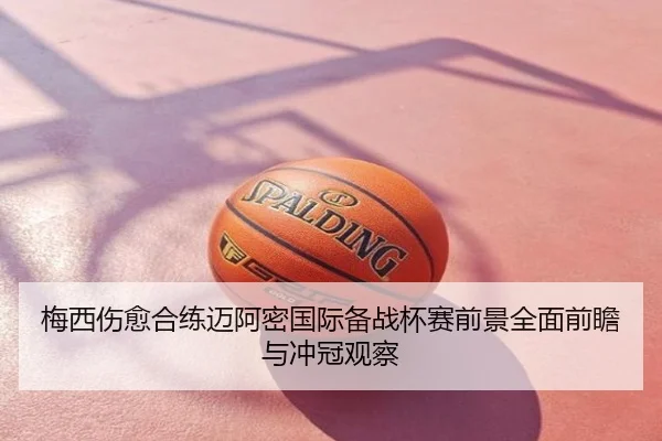 梅西伤愈合练迈阿密国际备战杯赛前景全面前瞻与冲冠观察