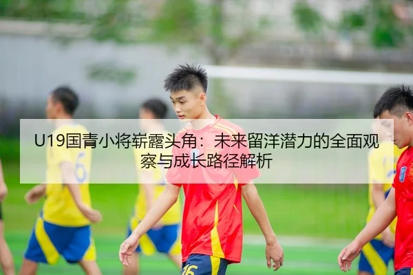 U19国青小将崭露头角：未来留洋潜力的全面观察与成长路径解析