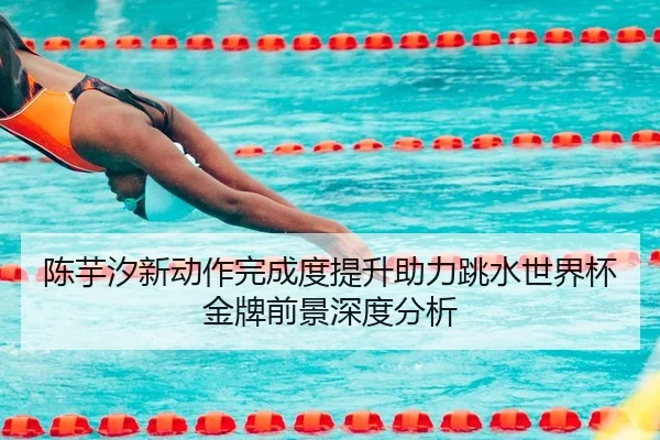 陈芋汐新动作完成度提升助力跳水世界杯金牌前景深度分析