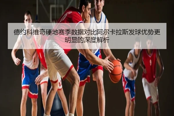 德约科维奇硬地赛季数据对比阿尔卡拉斯发球优势更明显的深度解析