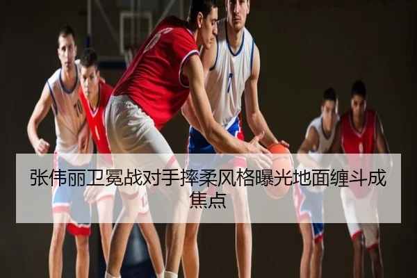 张伟丽卫冕战对手摔柔风格曝光地面缠斗成焦点