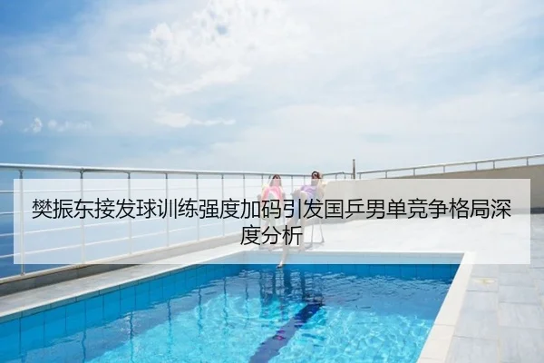 樊振东接发球训练强度加码引发国乒男单竞争格局深度分析