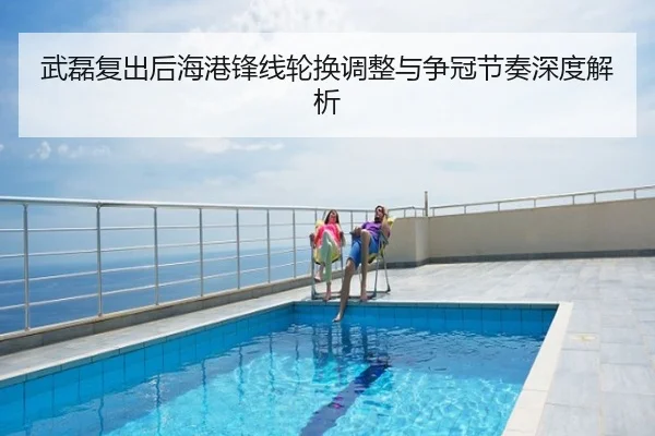 武磊复出后海港锋线轮换调整与争冠节奏深度解析